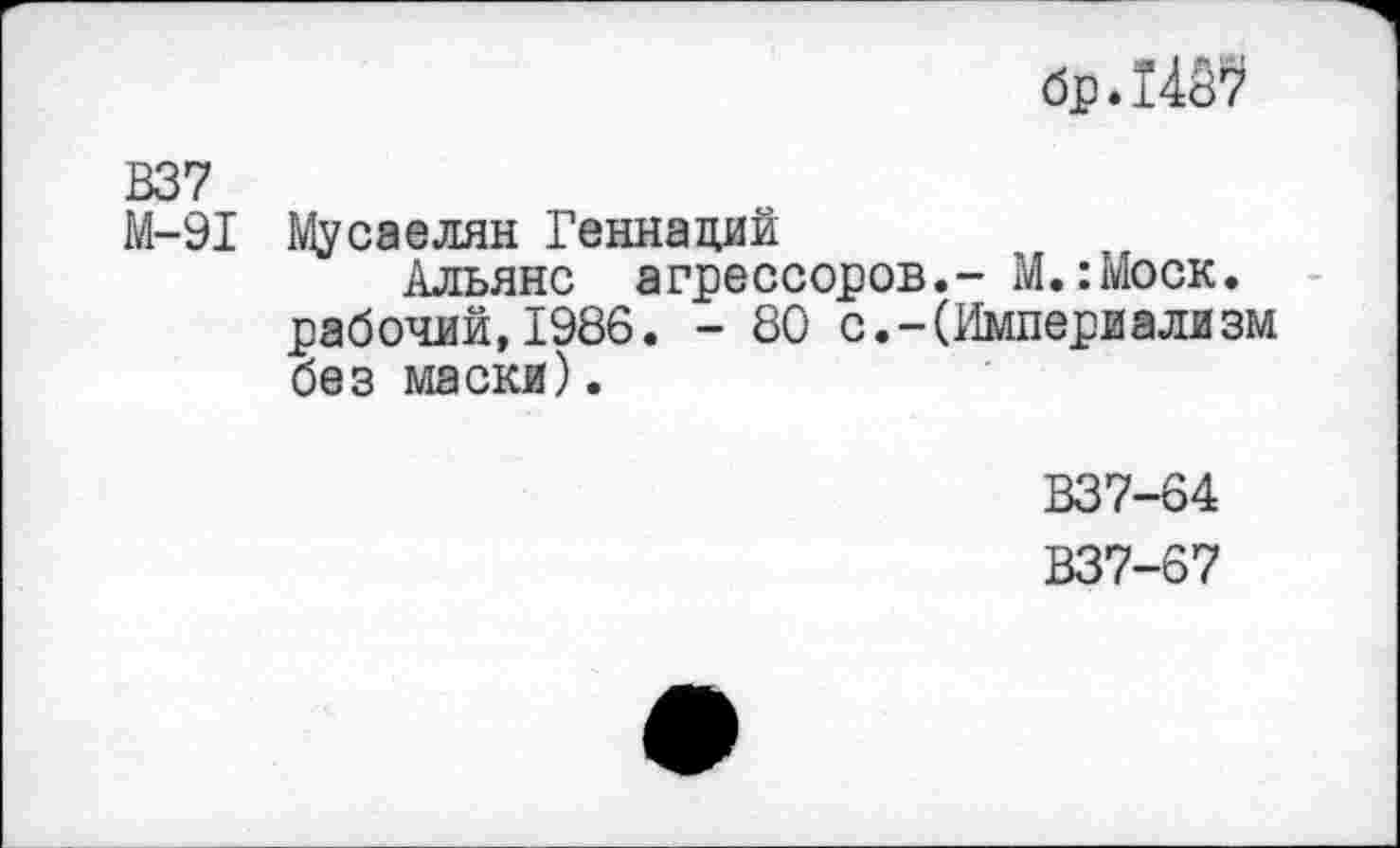 ﻿брЛ4й7
В37
М-91 Мусаелян Геннадий
Альянс агрессоров.- М.:Моск. рабочий,1986. - 80 с.-(Империализм без маски).
В37-64
В37-67